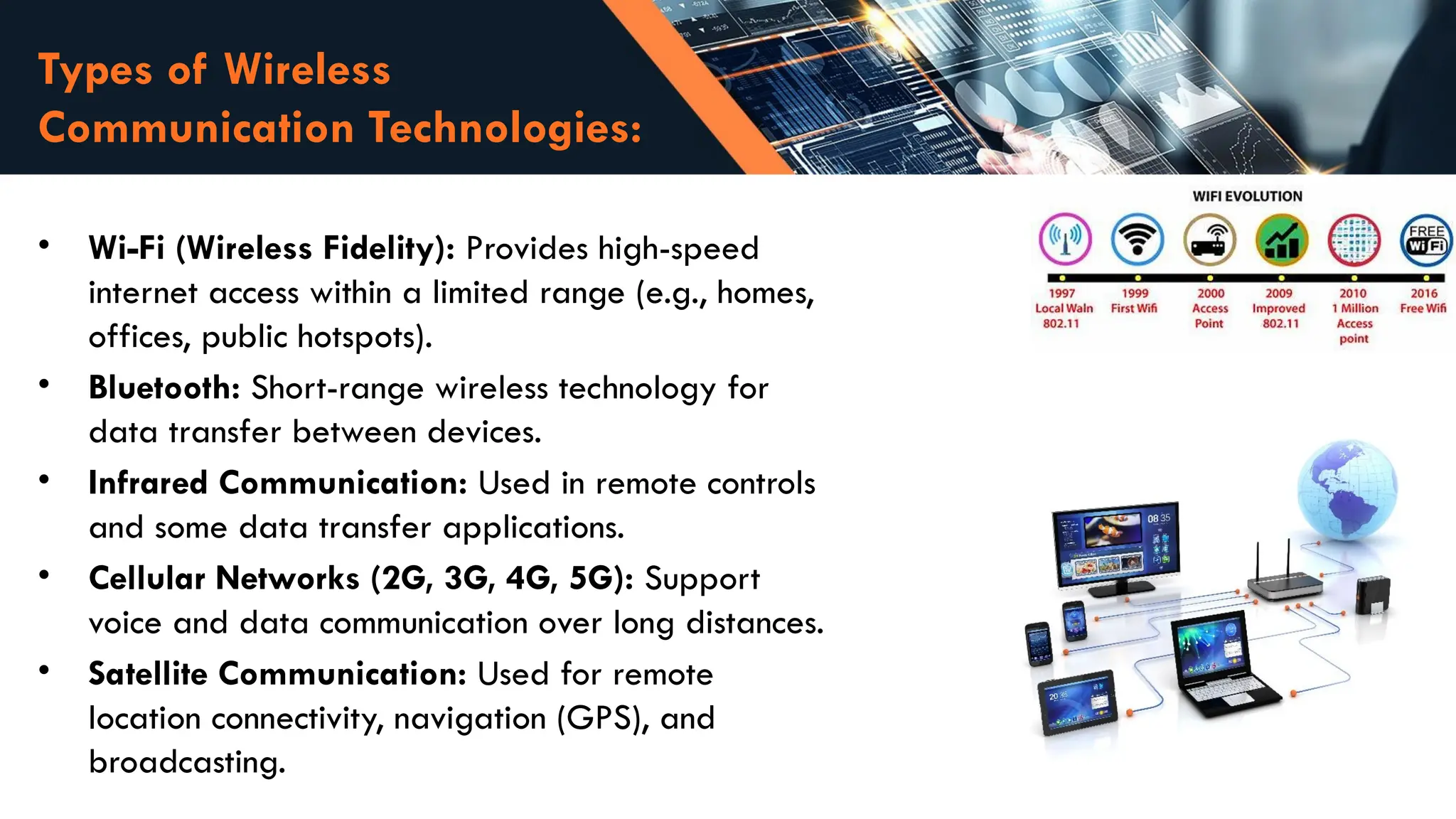 Types of Wireless
Communication Technologies:
• Wi-Fi (Wireless Fidelity): Provides high-speed
internet access within a limited range (e.g., homes,
offices, public hotspots).
• Bluetooth: Short-range wireless technology for
data transfer between devices.
• Infrared Communication: Used in remote controls
and some data transfer applications.
• Cellular Networks (2G, 3G, 4G, 5G): Support
voice and data communication over long distances.
• Satellite Communication: Used for remote
location connectivity, navigation (GPS), and
broadcasting.
 