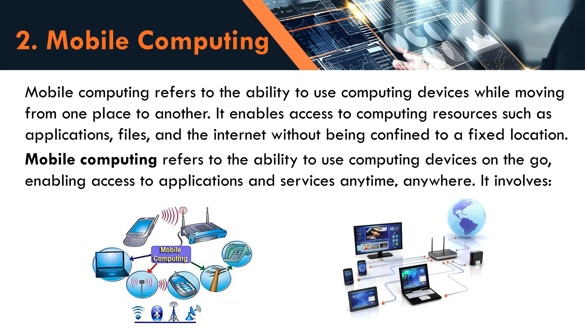 2. Mobile Computing
Mobile computing refers to the ability to use computing devices while moving
from one place to another. It enables access to computing resources such as
applications, files, and the internet without being confined to a fixed location.
Mobile computing refers to the ability to use computing devices on the go,
enabling access to applications and services anytime, anywhere. It involves:
 