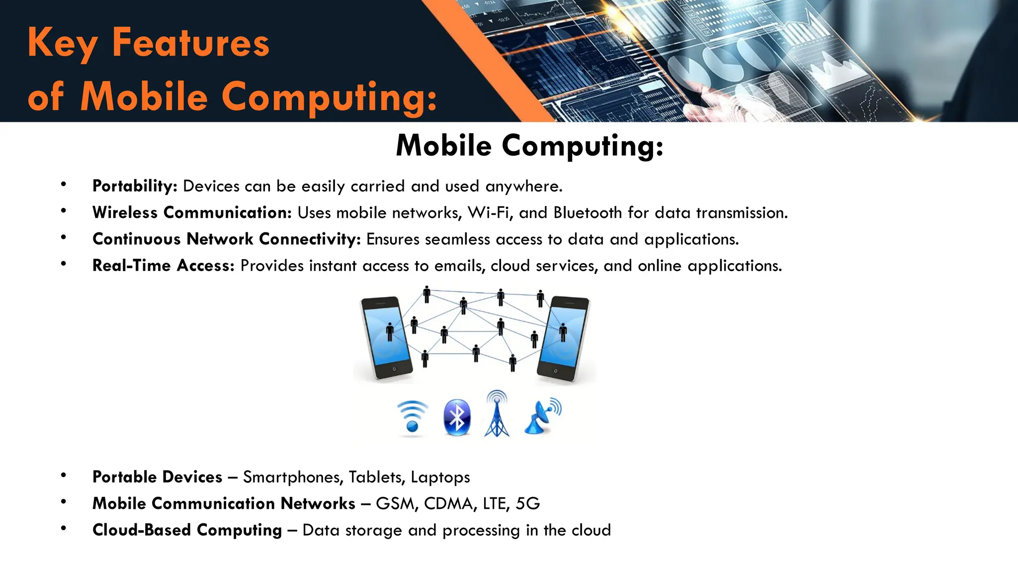 Key Features
of Mobile Computing:
Mobile Computing:
• Portability: Devices can be easily carried and used anywhere.
• Wireless Communication: Uses mobile networks, Wi-Fi, and Bluetooth for data transmission.
• Continuous Network Connectivity: Ensures seamless access to data and applications.
• Real-Time Access: Provides instant access to emails, cloud services, and online applications.
• Portable Devices – Smartphones, Tablets, Laptops
• Mobile Communication Networks – GSM, CDMA, LTE, 5G
• Cloud-Based Computing – Data storage and processing in the cloud
 