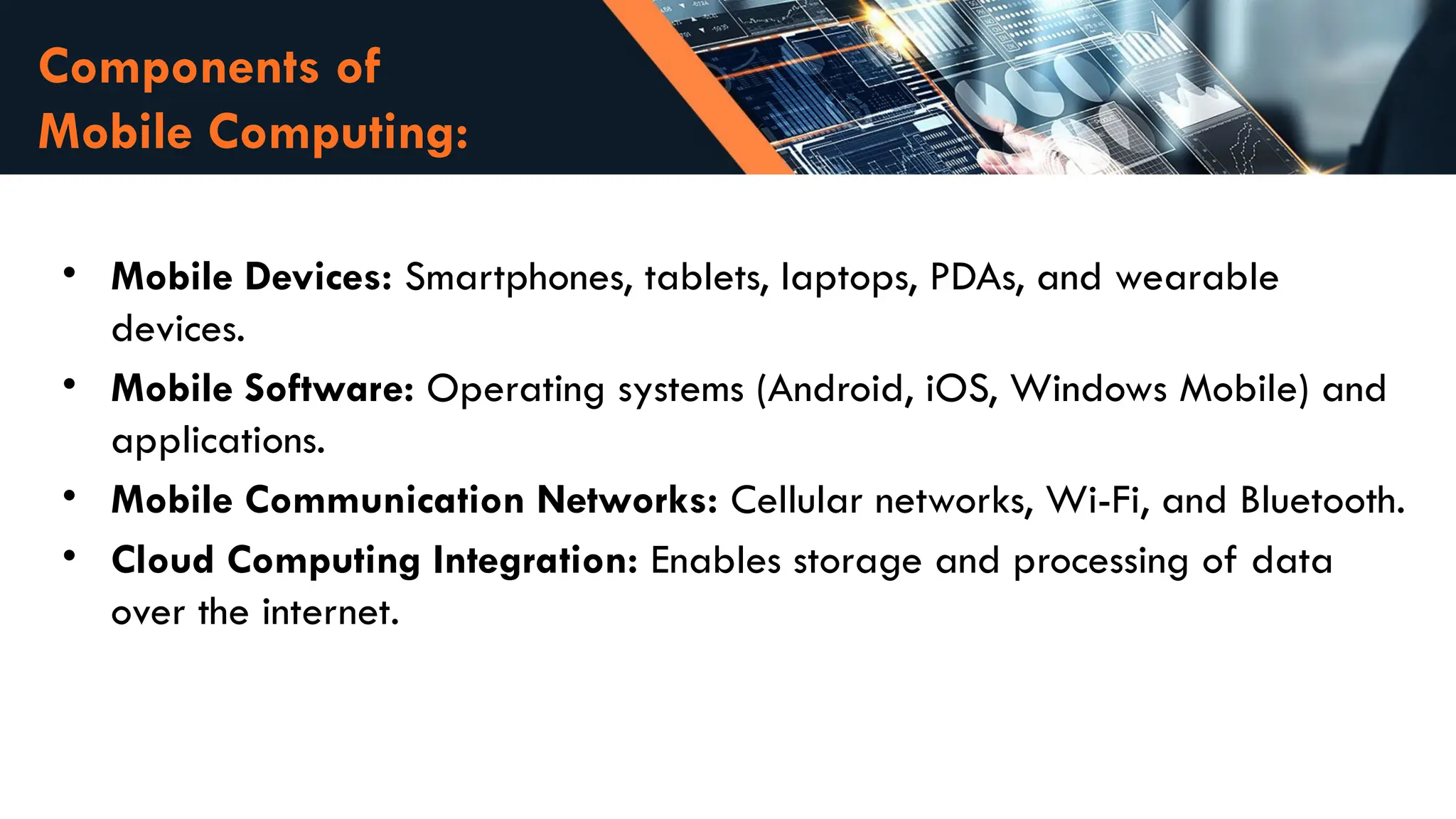 Components of
Mobile Computing:
• Mobile Devices: Smartphones, tablets, laptops, PDAs, and wearable
devices.
• Mobile Software: Operating systems (Android, iOS, Windows Mobile) and
applications.
• Mobile Communication Networks: Cellular networks, Wi-Fi, and Bluetooth.
• Cloud Computing Integration: Enables storage and processing of data
over the internet.
 