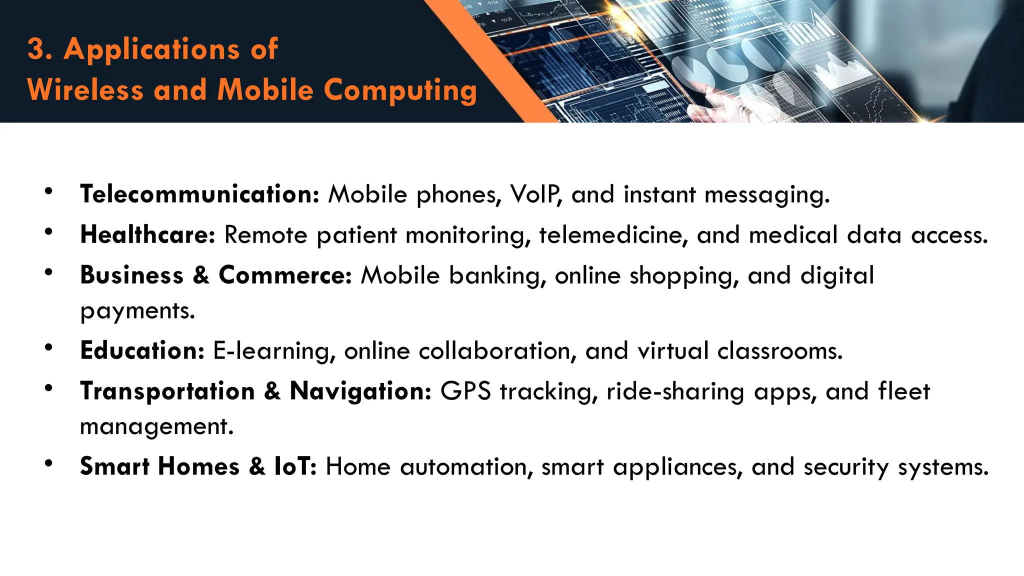 3. Applications of
Wireless and Mobile Computing
• Telecommunication: Mobile phones, VoIP, and instant messaging.
• Healthcare: Remote patient monitoring, telemedicine, and medical data access.
• Business & Commerce: Mobile banking, online shopping, and digital
payments.
• Education: E-learning, online collaboration, and virtual classrooms.
• Transportation & Navigation: GPS tracking, ride-sharing apps, and fleet
management.
• Smart Homes & IoT: Home automation, smart appliances, and security systems.
 