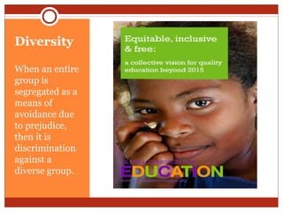 Diversity
When an entire
group is
segregated as a
means of
avoidance due
to prejudice,
then it is
discrimination
against a
diverse group.
 