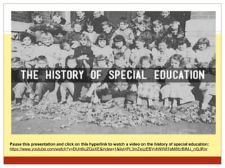Pause this presentation and click on this hyperlink to watch a video on the history of special education:
https://www.youtube.com/watch?v=DUn6luZQaXE&index=1&list=PL3mZeyzEBVvhNW87aM8fcrBIMJ_nQJRnr
 