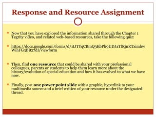 Response and Resource Assignment
 Now that you have explored the information shared through the Chapter 1
Tegrity video, and related web-based resources, take the following quiz:
 https://docs.google.com/forms/d/1tJTYqCBmQ3KbPh9UDJaTfRjnRTximhw
WinFG3BB27dI/viewform
 Then, find one resource that could be shared with your professional
colleagues, parents or students to help them learn more about the
history/evolution of special education and how it has evolved to what we have
now.
 Finally, post one power point slide with a graphic, hyperlink to your
multimedia source and a brief written of your resource under the designated
thread.
 