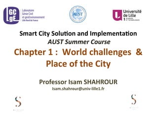 Smart	
  City	
  Solu-on	
  and	
  Implementa-on	
  
	
  AUST	
  Summer	
  Course	
  
Chapter	
  1	
  :	
  	
  World	
  challenges	
  	
  &	
  
Place	
  of	
  the	
  City	
  
	
  
Professor	
  Isam	
  SHAHROUR	
  	
  
Isam.shahrour@univ-­‐lille1.fr	
  
 