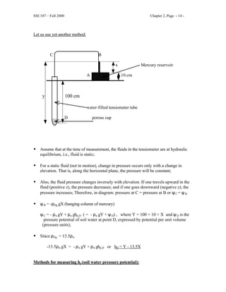SSC107 – Fall 2000 Chapter 2, Page - 14 -
Let us use yet another method:
C B
x Mercury reservoir
A 10 cm
y 100 cm
water-filled tensiometer tube
D porous cup
• Assume that at the time of measurement, the fluids in the tensiometer are at hydraulic
equilibrium, i.e., fluid is static;
• For a static fluid (not in motion), change in pressure occurs only with a change in
elevation. That is, along the horizontal plane, the pressure will be constant;
• Also, the fluid pressure changes inversely with elevation. If one travels upward in the
fluid (positive z), the pressure decreases; and if one goes downward (negative z), the
pressure increases; Therefore, in diagram: pressure at C = pressure at B or ψC = ψB
• ψB = -ρHg gX (hanging column of mercury)
ψC = - ρw gY + ρw ghp,D ( = - ρw gY + ψD) , where Y = 100 + 10 + X and ψD is the
pressure potential of soil water at point D, expressed by potential per unit volume
(pressure units);
• Since ρHg = 13.5ρw
-13.5ρw gX = - ρw gY + ρw ghp,D or hD = Y - 13.5X
Methods for measuring hp(soil water pressure potential):
 
