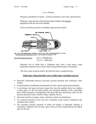 SSC107 – Fall 2000 Chapter 2, Page - 17 -
(-1 to -30 bars)
-Measures contribution of matric + osmotic potential to soil-water vapor pressure
-Measures vapor pressure of the thermocouple chamber and assumes
equilibrium with the soil in the chamber
-Uses wet and dry junctions to establish vapor pressure deficit
Heat Dissipation Sensor -9.8 to -100,000 kPa)
(-0.1 to –1,000 bars)
-Measures rate at which heat is conducted away from a heat source, using
temperature response close to heat source (using thermocouple or thermister).
-The more water in porous matrix, the faster the heat is conducted away.
Soil-water characteristic curve (soil-water retention curve):
• Describes relationship between soil-water pressure potential and volumetric water
content;
• Is determined by simultaneous measurement of water content and pressure potential;
• As soil drains, the largest soil pores empty first since the capillary forces are smallest
in these pores. As the soil drains further, the maximum diameter of the water-filled
pores further decreases, corresponding with pores that have decreasing values for the
pressure potential (water is held by larger capillary forces);
• Soil-water retention is unique, and is a function of pore size distribution;
• At a pressure potential of zero, the soil’s volumetric water content is defined as the
saturated water content;
• The maximum pressure potential at which soil begins to desaturate (starting at
saturation) is defined as the air entry value of the soil, and is determined by the largest
pores in the soil;
 