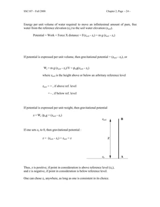 SSC107 – Fall 2000 Chapter 2, Page - 24 -
Energy per unit volume of water required to move an infinitesimal amount of pure, free
water from the reference elevation (zo) to the soil water elevation (zsoil).
Potential = Work = Force X distance = F(zsoil - zo) = m g (zsoil - zo)
If potential is expressed per unit volume, then gravitational potential = (zsoil - zo), or
Ψz = m g (zsoil - zo)/V = ρwg(zsoil - zo)
where zsoil is the height above or below an arbritary reference level
zsoil = + , if above ref. level
= - , if below ref. level
If potential is expressed per unit weight, then gravitational potential
z = Ψz /ρwg = (zsoil - zo)
zsoil B
If one sets zo to 0, then gravitational potential :
z = (zsoil - zo) = zsoil = z z
zo A
Thus, z is positive, if point in consideration is above reference level (zo),
and z is negative, if point in consideration is below reference level.
One can chose zo anywhere, as long as one is consistent in its choice.
 
