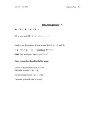 SSC107 – Fall 2000 Chapter 2, Page - 26 -
Total water potential , ΨT
ΨT = Ψp + Ψz + Ψs + Ψa + .....
(Or in head units: H = h + z + s + a + . . . )
Much of our discussion will only include Ψp (<0 or >0) and Ψz
so ψT = ψp + ψz or Total Head H = h + z
(Book Jury: sometimes uses h = p, if h > 0)
Other terminology found in the literature:
Suction = absolute value of h, if h < 0)
Hydraulic potential = ψp + ψz
Submergence potential = ψp (+ only)
Pneumatic potential - due to air only
 