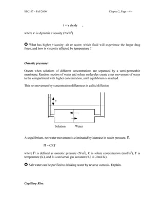 SSC107 – Fall 2000 Chapter 2, Page - 4 -
τ = ν dv/dy ,
where ν is dynamic viscosity (Ns/m2
)
J What has higher viscosity: air or water; which fluid will experience the larger drag
force, and how is viscosity affected by temperature ?
Osmotic pressure:
Occurs when solutions of different concentrations are separated by a semi-permeable
membrane. Random motion of water and solute molecules create a net movement of water
to the compartment with higher concentration, until equilibrium is reached.
This net movement by concentration differences is called diffusion
π
Solution Water
At equilibrium, net water movement is eliminated by increase in water pressure, Π,
Π = CRT
where Π is defined as osmotic pressure (N/m2
), C is solute concentration (mol/m3
), T is
temperature (K), and R is universal gas constant (8.314 J/mol K).
J Salt water can be purified to drinking water by reverse osmosis. Explain.
Capillary Rise:
 