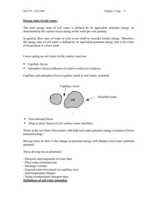 SSC107 – Fall 2000 Chapter 2, Page - 7 -
Energy state of soil water:
The total energy state of soil water is defined by its equivalent potential energy, as
determined by the various forces acting on the water per unit quantity.
In general, flow rates of water in soils is too small to consider kinetic energy. Therefore,
the energy state of soil water is defined by its equivalent potential energy, that is by virtue
of its position in a force field.
Forces acting on soil water (in the vadose zone) are:
• Capillary forces
• Adsorptive forces (adhesion of water to solid soil surfaces)
Capillary and adsorptive forces together result in soil matric potential
Capillary water
Adsorbed water
• Gravitational forces
• Drag or shear forces (at soil surface-water interface)
Water in the soil flows from points with high soil-water potential energy to points of lower
potential energy:
Driving force for flow is the change in potential energy with distance (soil-water potential
gradient)
These driving forces determine:
- Direction and magnitude of water flow
- Plant water extraction rate
- Drainage volumes
- Upward water movement (or capillary rise)
- Soil temperature changes
- Solute (contaminant) transport rates
Definitions of soil-water potential:
soil
 