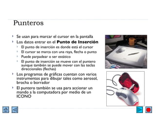 Punteros Se usan para marcar el cursor en la pantalla Los datos entrar en el  Punto de Inserción El punto de inserción es donde está el cursor El cursor se marca con una raya, flecha o punto Puede parpadear o ser estático  El punto de inserción se mueve con el puntero aunque también se puede mover con las teclas direccionales (flechas) Los programas de gráficas cuentan con varios instrumentos para dibujar tales como aerosol, brocha o borrador El puntero también se usa para accionar un mando a la computadora por medio de un ICONO 