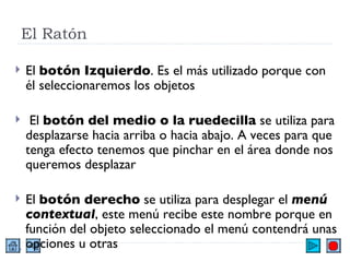 El Ratón El  botón Izquierdo . Es el más utilizado porque con él seleccionaremos los objetos El  botón del medio o la ruedecilla  se utiliza para desplazarse hacia arriba o hacia abajo. A veces para que tenga efecto tenemos que pinchar en el área donde nos queremos desplazar  El  botón derecho  se utiliza para desplegar el  menú contextual , este menú recibe este nombre porque en función del objeto seleccionado el menú contendrá unas opciones u otras  