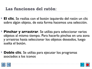 Las funciones del ratón :  El clic . Se realiza con el botón izquierdo del ratón un clic sobre algún objeto, de esta forma hacemos una selección. Pinchar y arrastrar . Se utiliza para seleccionar varios objetos al mismo tiempo. Para hacerlo pinchas en una zona y arrastras hasta seleccionar los objetos deseados, luego suelta el botón.  Doble clic . Se utiliza para ejecutar los programas asociados a los iconos  