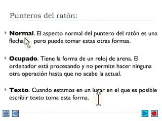 Punteros del ratón:  Normal . El aspecto normal del puntero del ratón es una flecha  , pero puede tomar estas otras formas. Ocupado . Tiene la forma de un reloj de arena. El ordenador está procesando y no permite hacer ninguna otra operación hasta que no acabe la actual. Texto . Cuando estamos en un lugar en el que es posible escribir texto toma esta forma.  