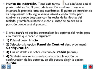 Punto de inserción.  Tiene esta forma  . No confundir con el puntero del ratón. El punto de inserción es el lugar donde se insertará la próxima letra que escribamos. El punto de inserción se va desplazando solo según vamos introduciendo texto, pero también se puede desplazar con las teclas de las flechas del teclado, y también al hacer clic con el ratón se coloca en la posición donde esté el puntero.  Si eres  zurdo  te puedes personalizar los botones del ratón, para ello tendrás que hacer lo siguiente: 1)  Pulsa el botón  Inicio 2)  Selecciona la opcion  Panel de Control  dentro del menú  Configuración 3)  Haz un doble clic sobre el icono del  ratón  (mouse) 4)  Se abrirá una ventana en la cual aparece la opción de configuración de los botones, en ella puedes elegir la opción  Zurdo . 