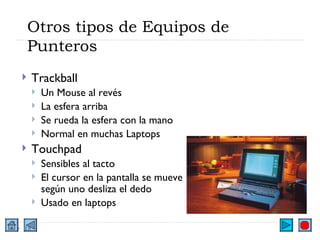 Otros tipos de Equipos de Punteros Trackball Un Mouse al revés La esfera arriba Se rueda la esfera con la mano Normal en muchas Laptops Touchpad Sensibles al tacto El cursor en la pantalla se mueve según uno desliza el dedo Usado en laptops 
