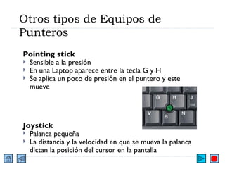 Otros tipos de Equipos de Punteros Pointing stick Sensible a la presión En una Laptop aparece entre la tecla G y H Se aplica un poco de presión en el puntero y este mueve Joystick Palanca pequeña  La distancia y la velocidad en que se mueva la palanca dictan la posición del cursor en la pantalla 