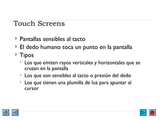 Touch Screens Pantallas sensibles al tacto El dedo humano toca un punto en la pantalla Tipos Los que emiten rayos verticales y horizontales que se cruzan en la pantalla Los que son sensibles al tacto o presión del dedo Los que tienen una plumilla de luz para apuntar al cursor 