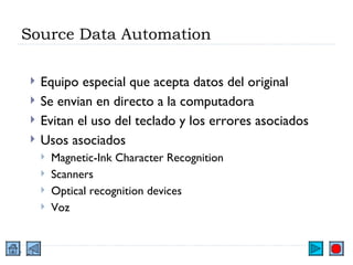 Source Data Automation Equipo especial que acepta datos del original Se envian en directo a la computadora Evitan el uso del teclado y los errores asociados Usos asociados Magnetic-Ink Character Recognition Scanners Optical recognition devices Voz 