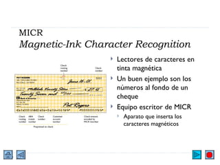 MICR Magnetic-Ink Character Recognition Lectores de caracteres en tinta magnética Un buen ejemplo son los números al fondo de un cheque Equipo escritor de MICR Aparato que inserta los caracteres magnéticos 