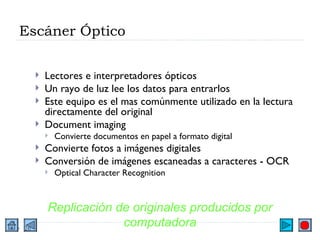 Escáner Óptico Lectores e interpretadores ópticos Un rayo de luz lee los datos para entrarlos Este equipo es el mas comúnmente utilizado en la lectura directamente del original Document imaging Convierte documentos en papel a formato digital Convierte fotos a imágenes digitales Conversión de imágenes escaneadas a caracteres - OCR Optical Character Recognition Replicación de originales producidos por computadora 