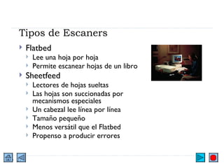 Tipos de Escaners Flatbed Lee una hoja por hoja Permite escanear hojas de un libro Sheetfeed Lectores de hojas sueltas Las hojas son succionadas por mecanismos especiales Un cabezal lee línea por línea Tamaño pequeño Menos versátil que el Flatbed Propenso a producir errores 