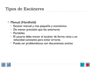 Tipos de Escáneres Manual (Handheld) Escáner manual y mas pequeño y económico De menor precisión que los anteriores Portátiles El usuario debe mover el escáner de forma recta a un velocidad constante para evitar errores Puede ser problemáticos con documentos anchos 