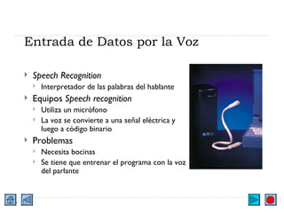 Entrada de Datos por la Voz Speech Recognition Interpretador de las palabras del hablante Equipos  Speech recognition Utiliza un micrófono La voz se convierte a una señal eléctrica y luego a código binario Problemas Necesita bocinas Se tiene que entrenar el programa con la voz del parlante 