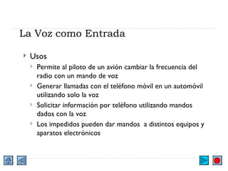 La Voz como Entrada Usos Permite al piloto de un avión cambiar la frecuencia del radio con un mando de voz Generar llamadas con el teléfono móvil en un automóvil utilizando solo la voz Solicitar información por teléfono utilizando mandos dados con la voz Los impedidos pueden dar mandos  a distintos equipos y aparatos electrónicos 