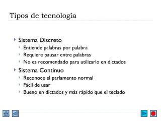 Tipos de tecnología Sistema Discreto Entiende palabras por palabra Requiere pausar entre palabras No es recomendado para utilizarlo en dictados Sistema Continuo Reconoce el parlamento normal Fácil de usar Bueno en dictados y más rápido que el teclado 