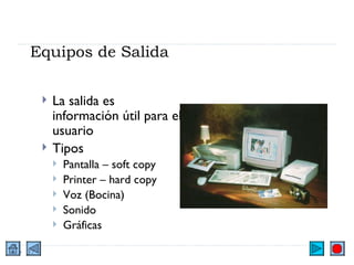 Equipos de Salida La salida es información útil para el usuario Tipos Pantalla – soft copy Printer – hard copy Voz (Bocina) Sonido Gráficas 