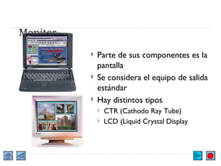 Monitor Parte de sus componentes es la pantalla Se considera el equipo de salida estándar Hay distintos tipos CTR (Cathodo Ray Tube) LCD (Liquid Crystal Display 
