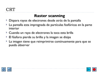 CRT Raster scanning Dispara rayos de electrones desde atrás de la pantalla La pantalla esta impregnada de partículas fosfóricas en la parte interior Cuando un rayo de electrones la toca esta brilla El fósforo pierde su brillo y la imagen se disipa La imagen tiene que reimprimirse continuamente para que se pueda observar 
