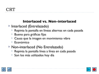 CRT Interlaced vs. Non-interlaced Interlaced (Entrelazado) Repinta la pantalla en líneas alternas en cada pasada  Bueno para gráficas fijas Causa que la imagen en movimiento vibre Económico  Non-interlaced (No Entrelazado) Repinta la pantalla línea a línea en cada pasada Son los más utilizados hoy día 