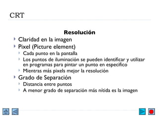 CRT Resolución Claridad en la imagen Pixel (Picture element) Cada punto en la pantalla Los puntos de iluminación se pueden identificar y utilizar en programas para pintar un punto en especifico Mientras más pixels mejor la resolución Grado de Separación Distancia entre puntos A menor grado de separación más nítida es la imagen 