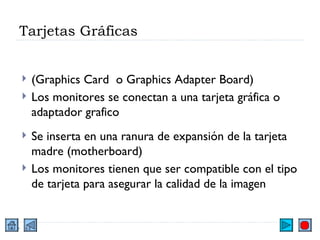 Tarjetas Gráficas (Graphics Card  o Graphics Adapter Board) Los monitores se conectan a una tarjeta gráfica o adaptador grafico Se inserta en una ranura de expansión de la tarjeta madre (motherboard) Los monitores tienen que ser compatible con el tipo de tarjeta para asegurar la calidad de la imagen 
