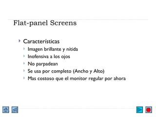 Flat-panel Screens Características Imagen brillante y nítida Inofensiva a los ojos No parpadean Se usa por completo (Ancho y Alto) Mas costoso que el monitor regular por ahora 