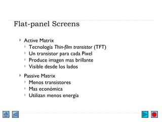 Flat-panel Screens Active Matrix Tecnología  Thin-film transistor  (TFT) Un transistor para cada Pixel Produce imagen mas brillante Visible desde los lados Passive Matrix Menos transistores Mas económica Utilizan menos energía 