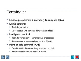 Terminales Equipo que permite la entrada y la salida de datos Dumb terminal Teclado y monitor Se conecta a una computadora central (Host) Intelligent terminal Teclado y monitor con memoria y procesador Se conecta a la computadora central (Host) Point-of-sale terminal (POS) Combinación de terminales y equipos de salida Para obtener datos de ventas al detal 
