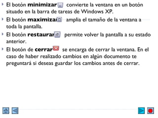 El botón  minimizar   convierte la ventana en un botón situado en la barra de tareas de Windows XP. El botón  maximizar   amplia el tamaño de la ventana a toda la pantalla. El botón  restaurar   permite volver la pantalla a su estado anterior. El botón de  cerrar   se encarga de cerrar la ventana. En el caso de haber realizado cambios en algún documento te preguntará si deseas guardar los cambios antes de cerrar. 