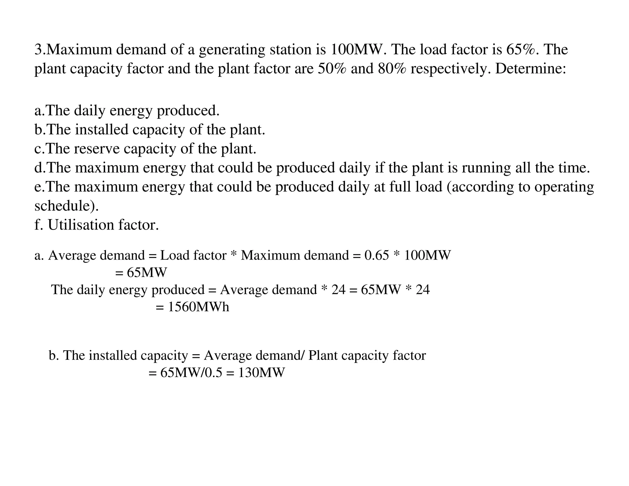 3.Maximum demand of a generating station is 100MW. The load factor is 65%. The
plant capacity factor and the plant factor are 50% and 80% respectively. Determine:

a.The daily energy produced.
b.The installed capacity of the plant.
c.The reserve capacity of the plant.
d.The maximum energy that could be produced daily if the plant is running all the time.
e.The maximum energy that could be produced daily at full load (according to operating
schedule).
f. Utilisation factor.
a. Average demand = Load factor * Maximum demand = 0.65 * 100MW
              = 65MW
   The daily energy produced = Average demand * 24 = 65MW * 24
                     = 1560MWh


  b. The installed capacity = Average demand/ Plant capacity factor
                    = 65MW/0.5 = 130MW
 