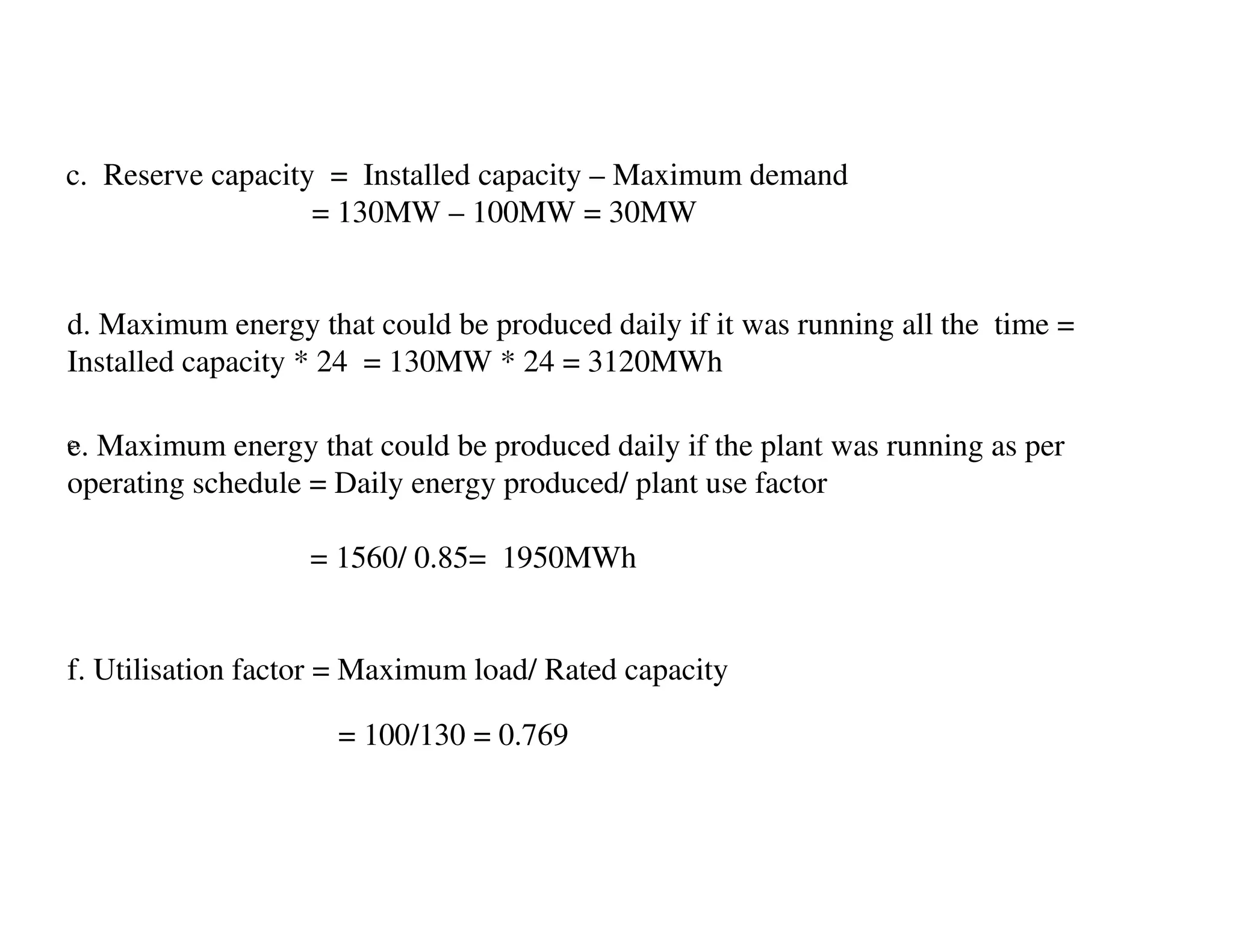 c. Reserve capacity = Installed capacity – Maximum demand
                   = 130MW – 100MW = 30MW


d. Maximum energy that could be produced daily if it was running all the time =
Installed capacity * 24 = 130MW * 24 = 3120MWh

e. Maximum energy that could be produced daily if the plant was running as per
c.

operating schedule = Daily energy produced/ plant use factor

                   = 1560/ 0.85= 1950MWh


f. Utilisation factor = Maximum load/ Rated capacity

                     = 100/130 = 0.769
 