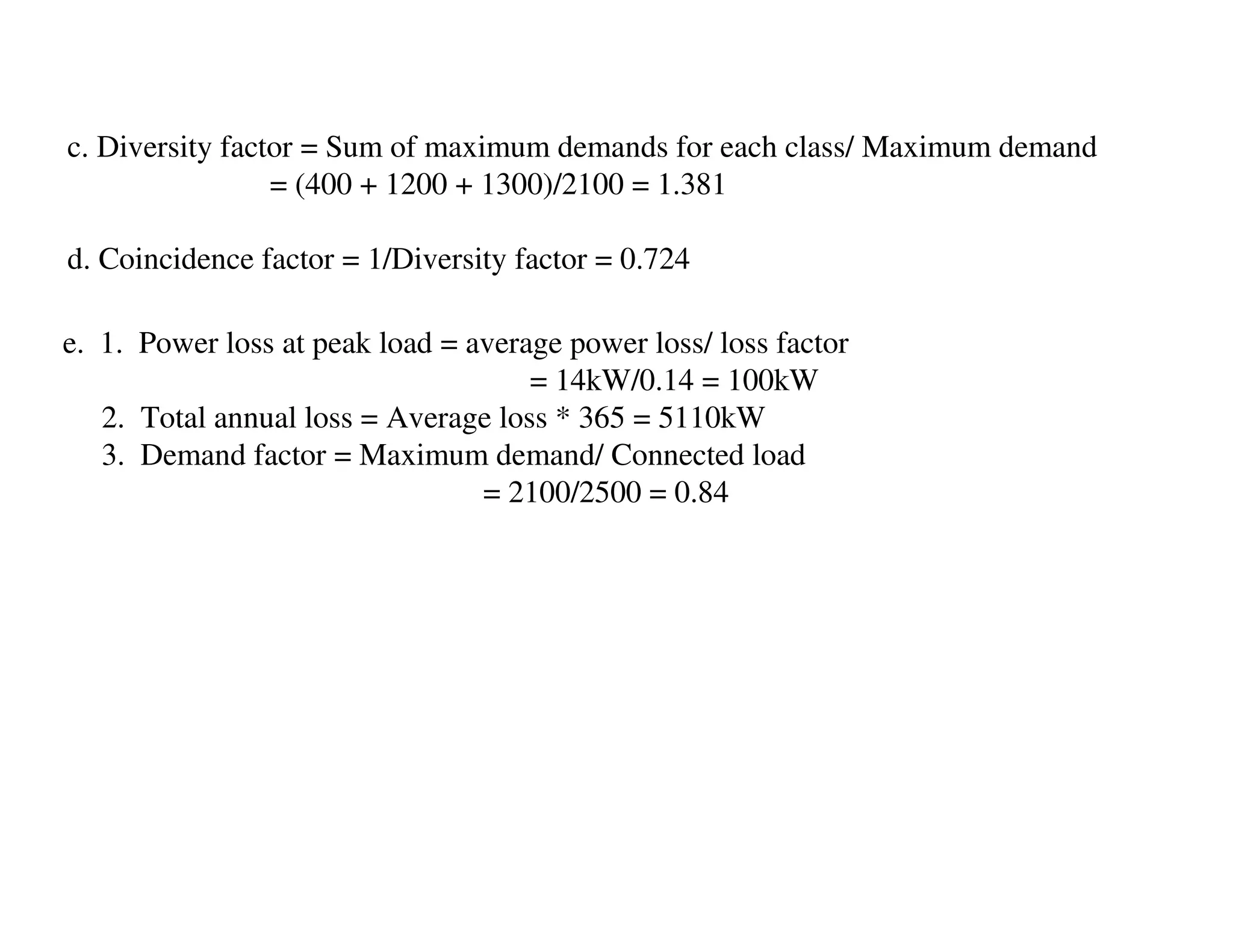 c. Diversity factor = Sum of maximum demands for each class/ Maximum demand
                 = (400 + 1200 + 1300)/2100 = 1.381

d. Coincidence factor = 1/Diversity factor = 0.724

e. 1. Power loss at peak load = average power loss/ loss factor
                                     = 14kW/0.14 = 100kW
   2. Total annual loss = Average loss * 365 = 5110kW
   3. Demand factor = Maximum demand/ Connected load
                                 = 2100/2500 = 0.84
 