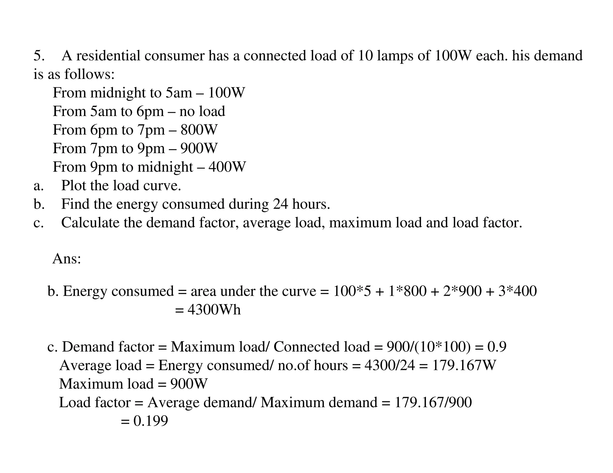 5. A residential consumer has a connected load of 10 lamps of 100W each. his demand
is as follows:
    From midnight to 5am – 100W
    From 5am to 6pm – no load
    From 6pm to 7pm – 800W
    From 7pm to 9pm – 900W
    From 9pm to midnight – 400W
a. Plot the load curve.
b. Find the energy consumed during 24 hours.
c. Calculate the demand factor, average load, maximum load and load factor.

  Ans:

  b. Energy consumed = area under the curve = 100*5 + 1*800 + 2*900 + 3*400
                    = 4300Wh

  c. Demand factor = Maximum load/ Connected load = 900/(10*100) = 0.9
    Average load = Energy consumed/ no.of hours = 4300/24 = 179.167W
    Maximum load = 900W
    Load factor = Average demand/ Maximum demand = 179.167/900
             = 0.199
 