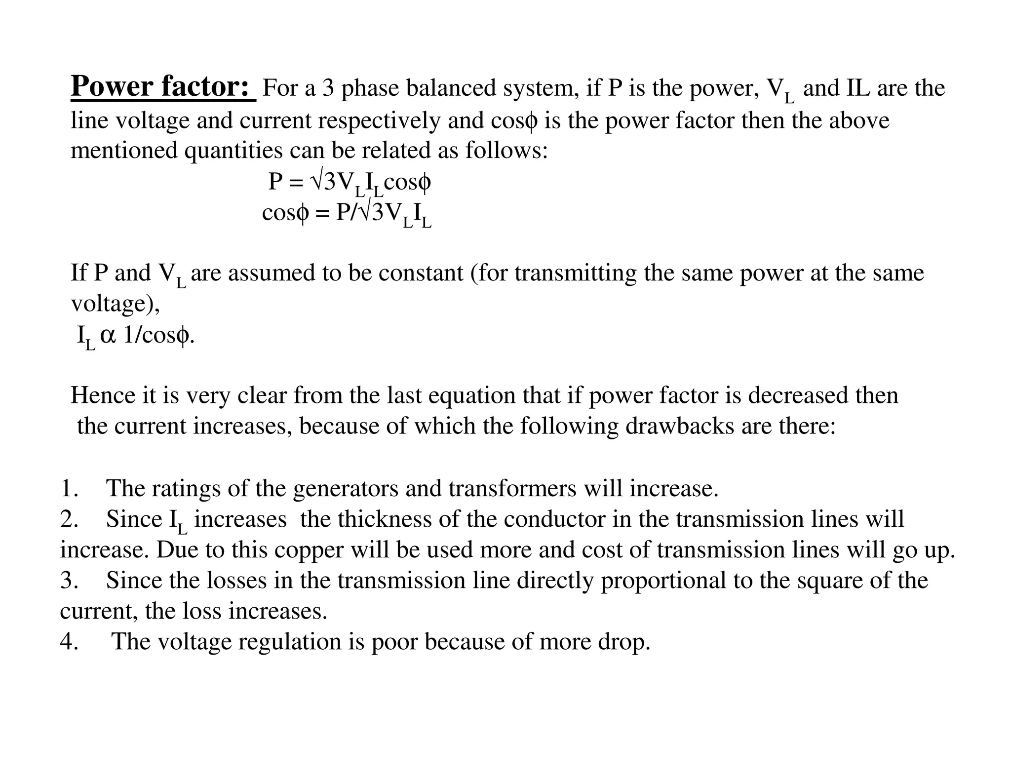 Power factor: For a 3 phase balanced system, if P is the power, VL and IL are the
 line voltage and current respectively and cosφ is the power factor then the above
 mentioned quantities can be related as follows:
                     P = √3VLILcosφ
                    cosφ = P/√3VLIL

 If P and VL are assumed to be constant (for transmitting the same power at the same
 voltage),
  IL α 1/cosφ.

 Hence it is very clear from the last equation that if power factor is decreased then
 the current increases, because of which the following drawbacks are there:

1. The ratings of the generators and transformers will increase.
2. Since IL increases the thickness of the conductor in the transmission lines will
increase. Due to this copper will be used more and cost of transmission lines will go up.
3. Since the losses in the transmission line directly proportional to the square of the
current, the loss increases.
4. The voltage regulation is poor because of more drop.
 