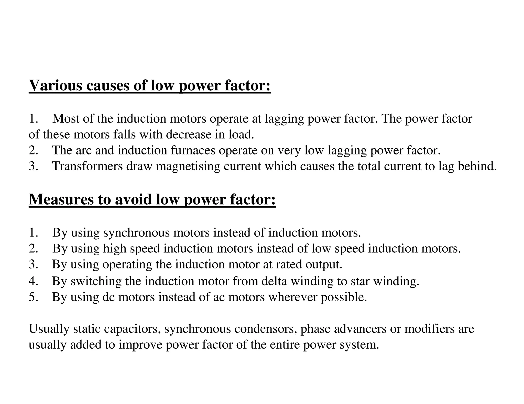 Various causes of low power factor:

1. Most of the induction motors operate at lagging power factor. The power factor
of these motors falls with decrease in load.
2. The arc and induction furnaces operate on very low lagging power factor.
3. Transformers draw magnetising current which causes the total current to lag behind.

Measures to avoid low power factor:

1.   By using synchronous motors instead of induction motors.
2.   By using high speed induction motors instead of low speed induction motors.
3.   By using operating the induction motor at rated output.
4.   By switching the induction motor from delta winding to star winding.
5.   By using dc motors instead of ac motors wherever possible.

Usually static capacitors, synchronous condensors, phase advancers or modifiers are
usually added to improve power factor of the entire power system.
 