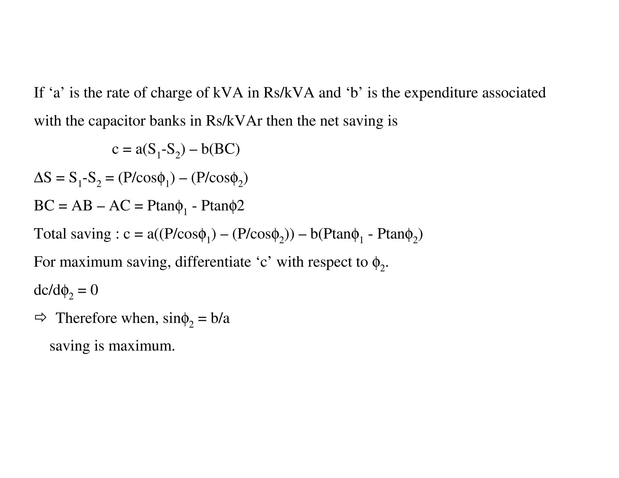 If ‘a’ is the rate of charge of kVA in Rs/kVA and ‘b’ is the expenditure associated
with the capacitor banks in Rs/kVAr then the net saving is
             c = a(S1-S2) – b(BC)
∆S = S1-S2 = (P/cosφ1) – (P/cosφ2)
BC = AB – AC = Ptanφ1 - Ptanφ2
Total saving : c = a((P/cosφ1) – (P/cosφ2)) – b(Ptanφ1 - Ptanφ2)
For maximum saving, differentiate ‘c’ with respect to φ2.
dc/dφ2 = 0
   Therefore when, sinφ2 = b/a
  saving is maximum.
 