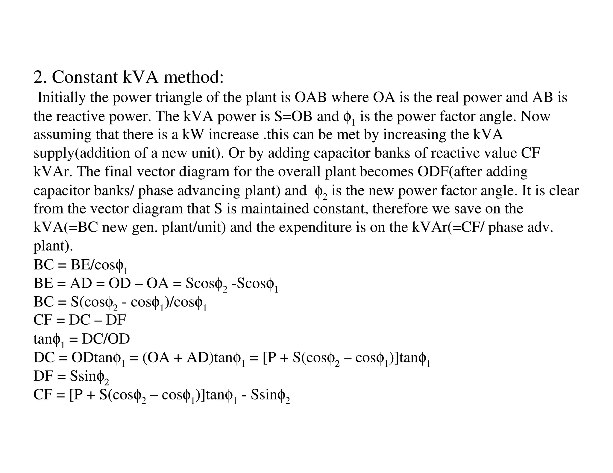 2. Constant kVA method:
 Initially the power triangle of the plant is OAB where OA is the real power and AB is
the reactive power. The kVA power is S=OB and φ1 is the power factor angle. Now
assuming that there is a kW increase .this can be met by increasing the kVA
supply(addition of a new unit). Or by adding capacitor banks of reactive value CF
kVAr. The final vector diagram for the overall plant becomes ODF(after adding
capacitor banks/ phase advancing plant) and φ2 is the new power factor angle. It is clear
from the vector diagram that S is maintained constant, therefore we save on the
kVA(=BC new gen. plant/unit) and the expenditure is on the kVAr(=CF/ phase adv.
plant).
BC = BE/cosφ1
BE = AD = OD – OA = Scosφ2 -Scosφ1
BC = S(cosφ2 - cosφ1)/cosφ1
CF = DC – DF
tanφ1 = DC/OD
DC = ODtanφ1 = (OA + AD)tanφ1 = [P + S(cosφ2 – cosφ1)]tanφ1
DF = Ssinφ2
CF = [P + S(cosφ2 – cosφ1)]tanφ1 - Ssinφ2
 