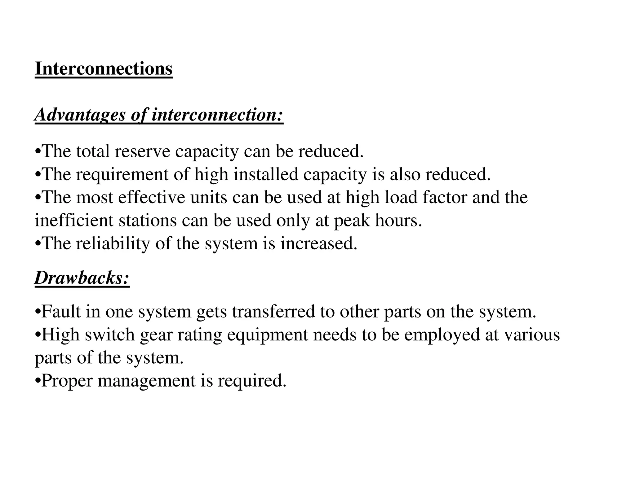 Interconnections

Advantages of interconnection:
•The total reserve capacity can be reduced.
•The requirement of high installed capacity is also reduced.
•The most effective units can be used at high load factor and the
inefficient stations can be used only at peak hours.
•The reliability of the system is increased.
Drawbacks:
•Fault in one system gets transferred to other parts on the system.
•High switch gear rating equipment needs to be employed at various
parts of the system.
•Proper management is required.
 